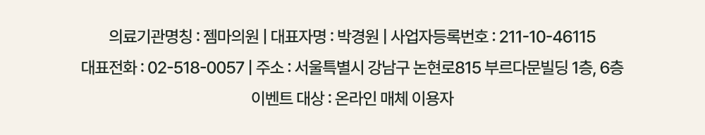 의료기관명칭: 젬마의원 | 대표자명: 박경원 | 사업자등록번호: 211-10-46115. 대표전화: 02-518-0057 | 주소: 서울특별시 강남구 논현로815 부르다문빌딩 1층, 6층. 이벤트 대상: 온라인 매체 이용자.
